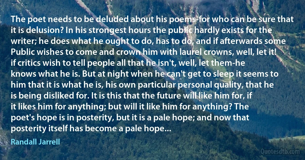 The poet needs to be deluded about his poems-for who can be sure that it is delusion? In his strongest hours the public hardly exists for the writer; he does what he ought to do, has to do, and if afterwards some Public wishes to come and crown him with laurel crowns, well, let it! if critics wish to tell people all that he isn't, well, let them-he knows what he is. But at night when he can't get to sleep it seems to him that it is what he is, his own particular personal quality, that he is being disliked for. It is this that the future will like him for, if it likes him for anything; but will it like him for anything? The poet's hope is in posterity, but it is a pale hope; and now that posterity itself has become a pale hope... (Randall Jarrell)