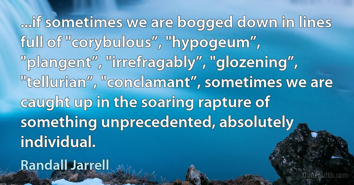 ...if sometimes we are bogged down in lines full of "corybulous”, "hypogeum”, "plangent”, "irrefragably”, "glozening”, "tellurian”, "conclamant”, sometimes we are caught up in the soaring rapture of something unprecedented, absolutely individual. (Randall Jarrell)