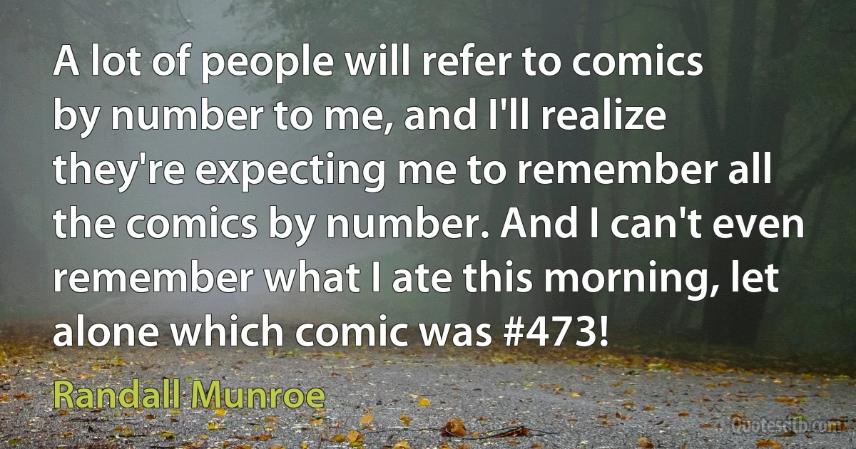 A lot of people will refer to comics by number to me, and I'll realize they're expecting me to remember all the comics by number. And I can't even remember what I ate this morning, let alone which comic was #473! (Randall Munroe)