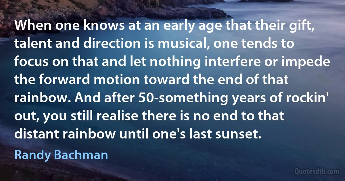 When one knows at an early age that their gift, talent and direction is musical, one tends to focus on that and let nothing interfere or impede the forward motion toward the end of that rainbow. And after 50-something years of rockin' out, you still realise there is no end to that distant rainbow until one's last sunset. (Randy Bachman)