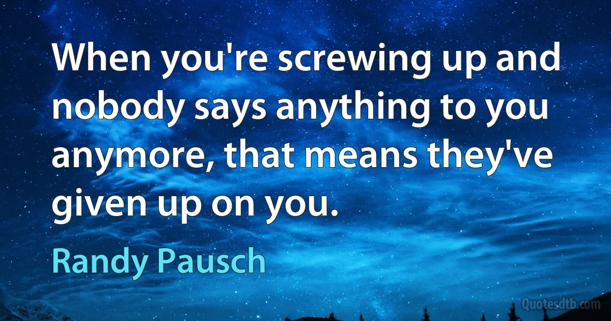 When you're screwing up and nobody says anything to you anymore, that means they've given up on you. (Randy Pausch)