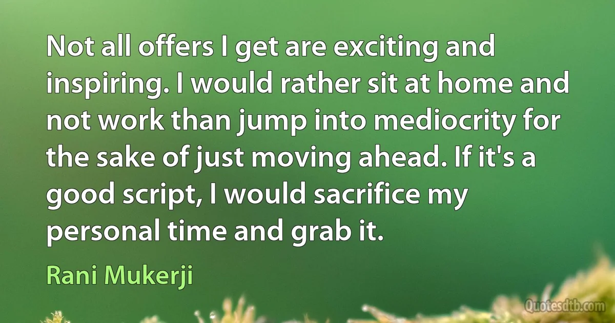 Not all offers I get are exciting and inspiring. I would rather sit at home and not work than jump into mediocrity for the sake of just moving ahead. If it's a good script, I would sacrifice my personal time and grab it. (Rani Mukerji)