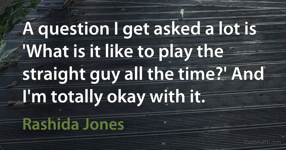 A question I get asked a lot is 'What is it like to play the straight guy all the time?' And I'm totally okay with it. (Rashida Jones)