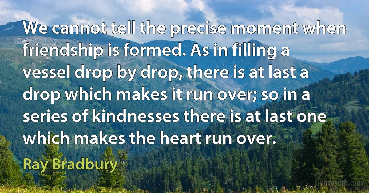 We cannot tell the precise moment when friendship is formed. As in filling a vessel drop by drop, there is at last a drop which makes it run over; so in a series of kindnesses there is at last one which makes the heart run over. (Ray Bradbury)