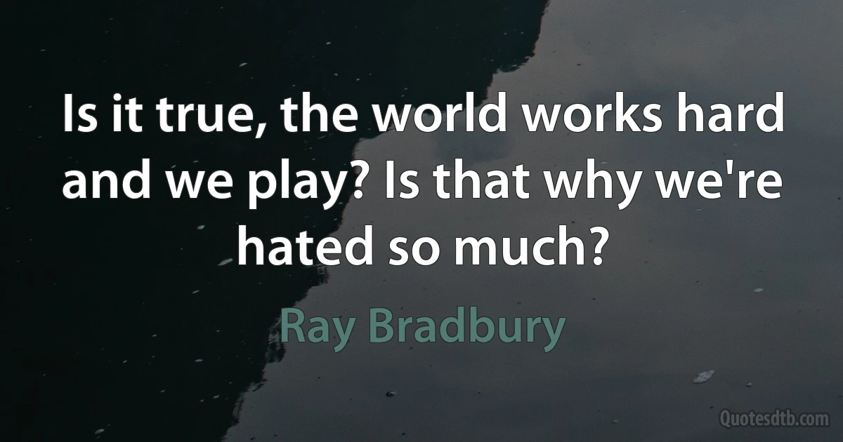 Is it true, the world works hard and we play? Is that why we're hated so much? (Ray Bradbury)