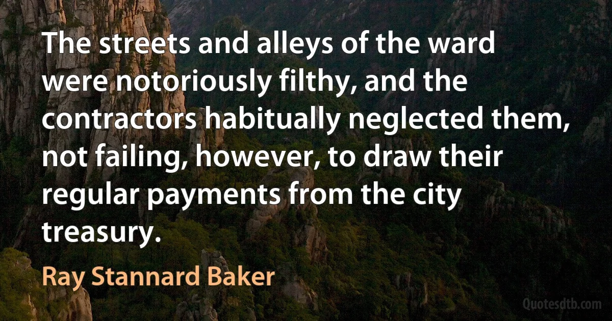 The streets and alleys of the ward were notoriously filthy, and the contractors habitually neglected them, not failing, however, to draw their regular payments from the city treasury. (Ray Stannard Baker)