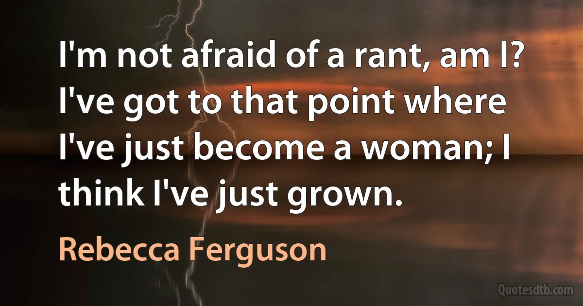 I'm not afraid of a rant, am I? I've got to that point where I've just become a woman; I think I've just grown. (Rebecca Ferguson)