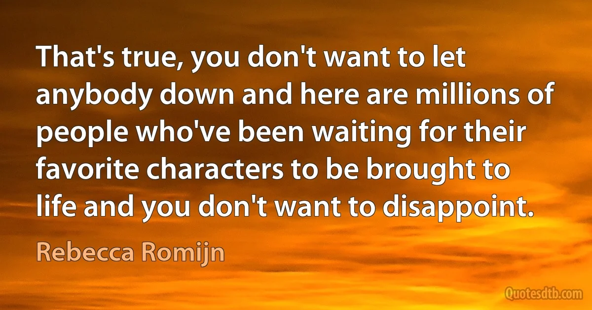 That's true, you don't want to let anybody down and here are millions of people who've been waiting for their favorite characters to be brought to life and you don't want to disappoint. (Rebecca Romijn)