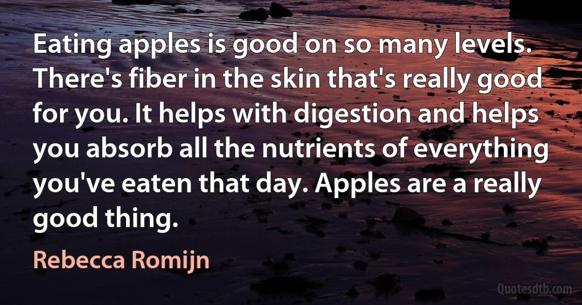 Eating apples is good on so many levels. There's fiber in the skin that's really good for you. It helps with digestion and helps you absorb all the nutrients of everything you've eaten that day. Apples are a really good thing. (Rebecca Romijn)