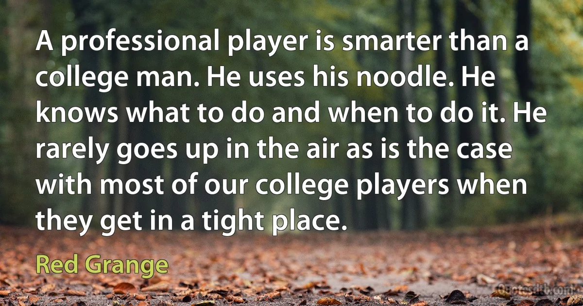 A professional player is smarter than a college man. He uses his noodle. He knows what to do and when to do it. He rarely goes up in the air as is the case with most of our college players when they get in a tight place. (Red Grange)