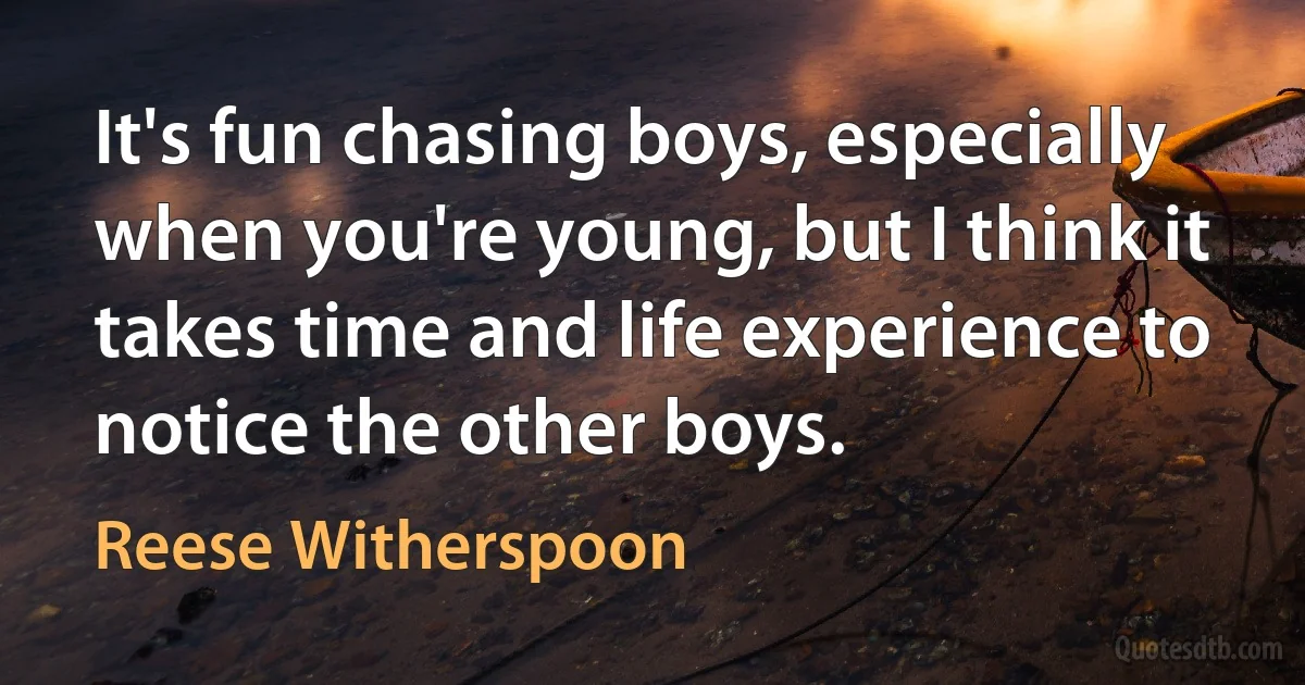 It's fun chasing boys, especially when you're young, but I think it takes time and life experience to notice the other boys. (Reese Witherspoon)