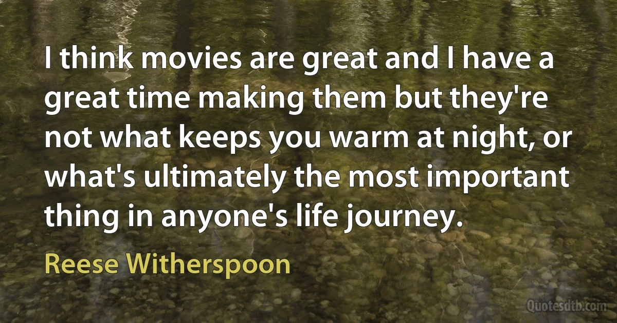 I think movies are great and I have a great time making them but they're not what keeps you warm at night, or what's ultimately the most important thing in anyone's life journey. (Reese Witherspoon)