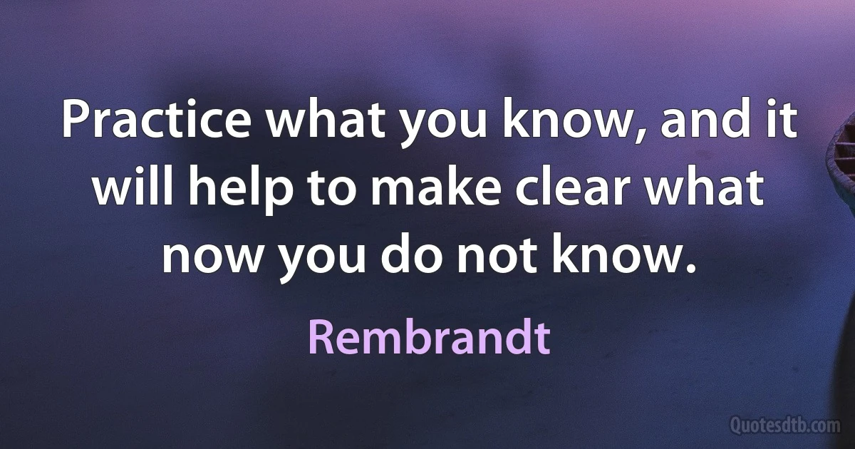 Practice what you know, and it will help to make clear what now you do not know. (Rembrandt)