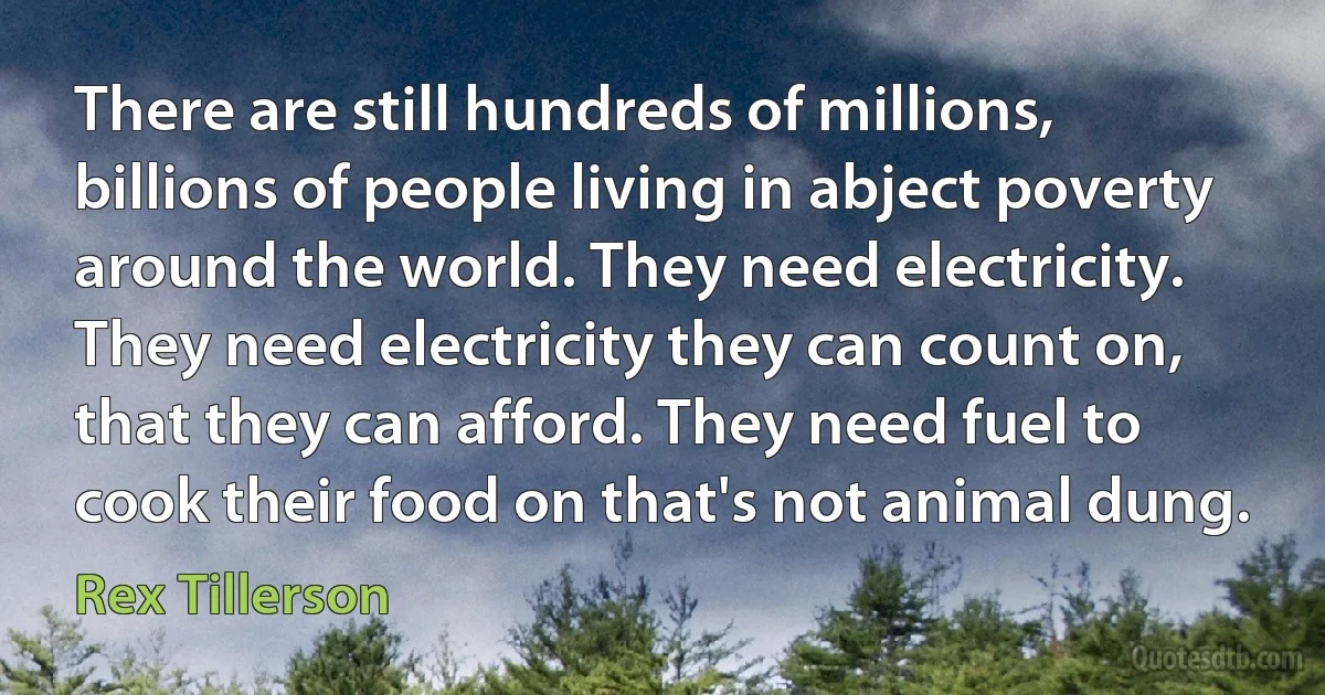 There are still hundreds of millions, billions of people living in abject poverty around the world. They need electricity. They need electricity they can count on, that they can afford. They need fuel to cook their food on that's not animal dung. (Rex Tillerson)