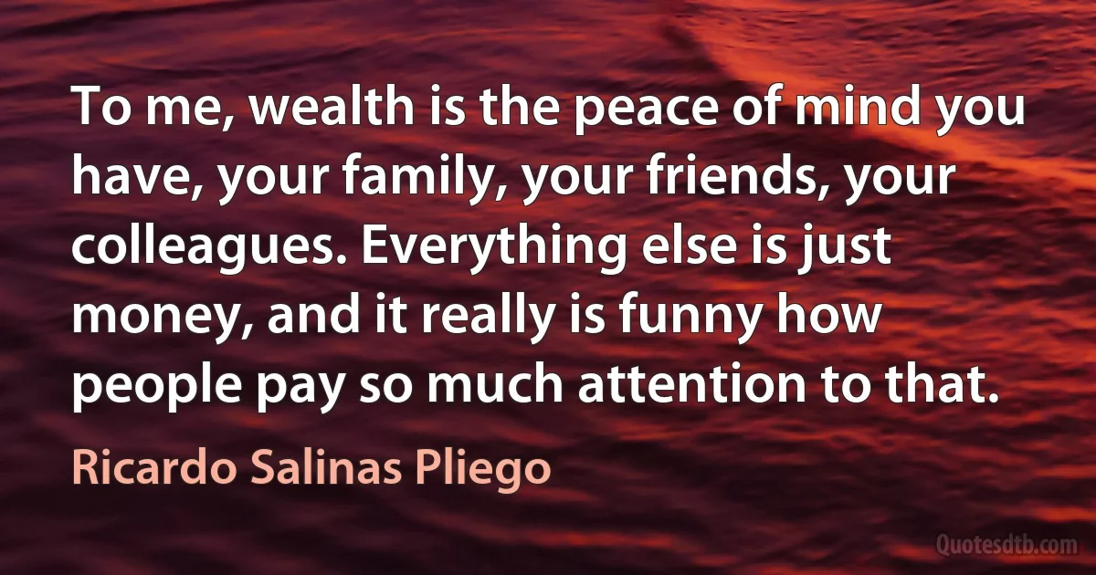 To me, wealth is the peace of mind you have, your family, your friends, your colleagues. Everything else is just money, and it really is funny how people pay so much attention to that. (Ricardo Salinas Pliego)