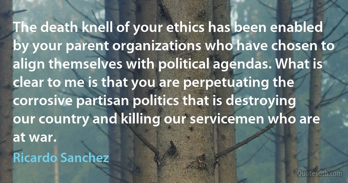 The death knell of your ethics has been enabled by your parent organizations who have chosen to align themselves with political agendas. What is clear to me is that you are perpetuating the corrosive partisan politics that is destroying our country and killing our servicemen who are at war. (Ricardo Sanchez)