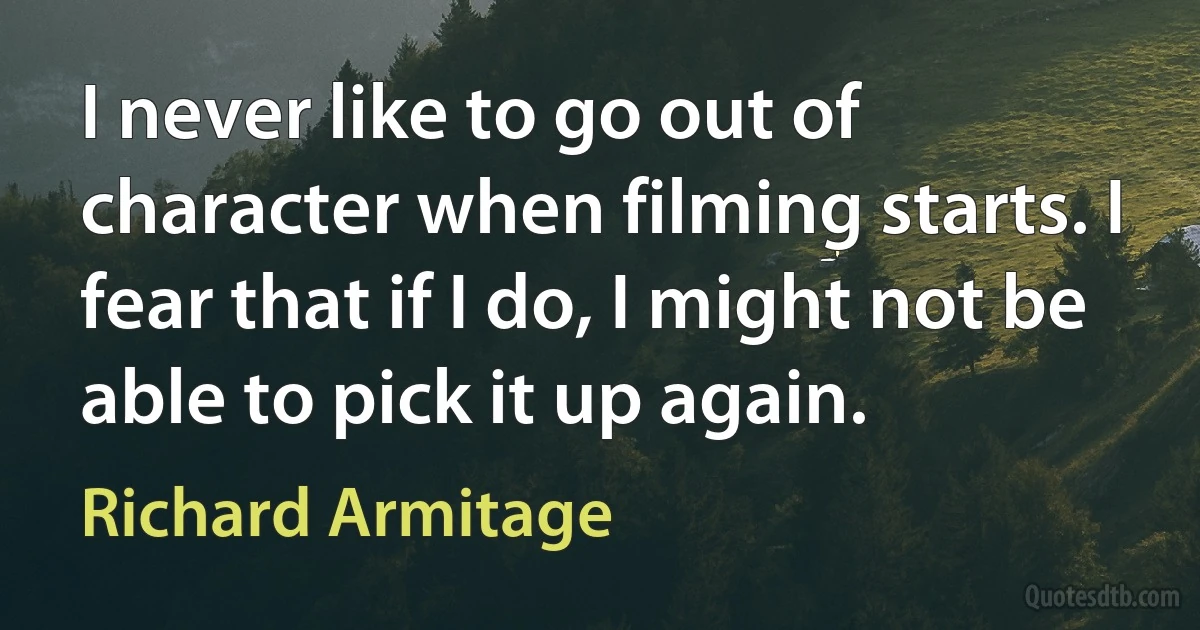 I never like to go out of character when filming starts. I fear that if I do, I might not be able to pick it up again. (Richard Armitage)