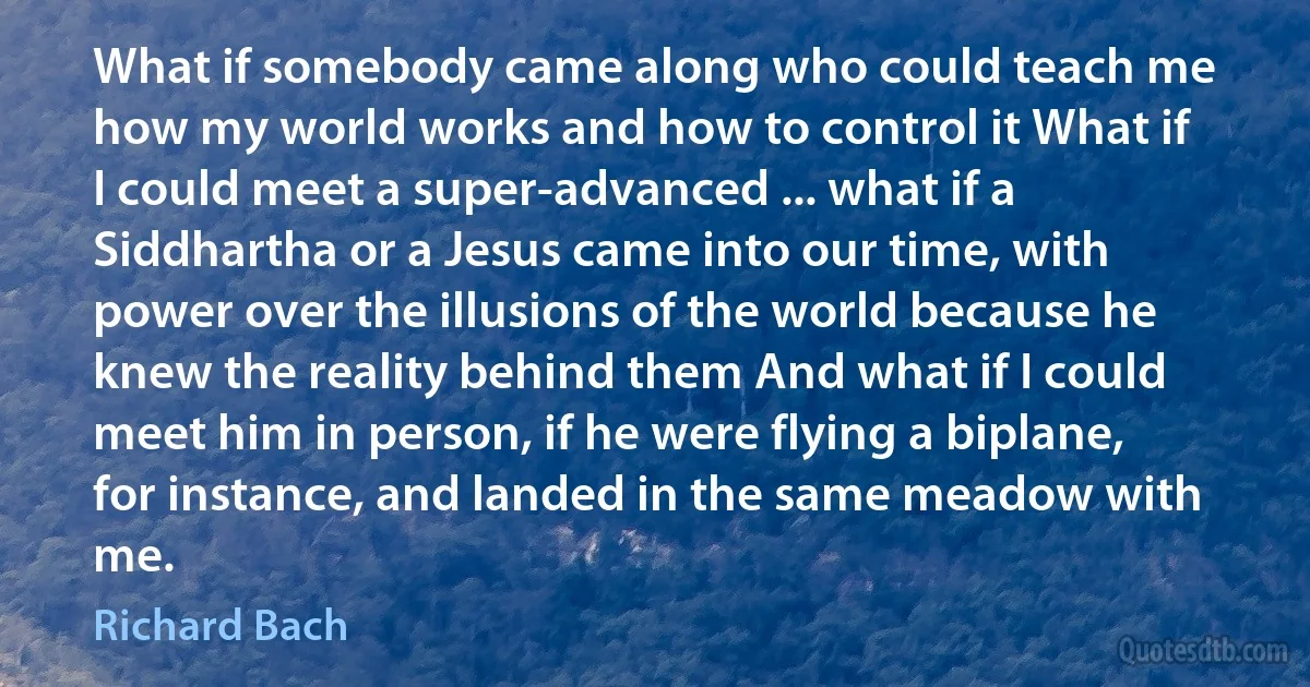 What if somebody came along who could teach me how my world works and how to control it What if I could meet a super-advanced ... what if a Siddhartha or a Jesus came into our time, with power over the illusions of the world because he knew the reality behind them And what if I could meet him in person, if he were flying a biplane, for instance, and landed in the same meadow with me. (Richard Bach)