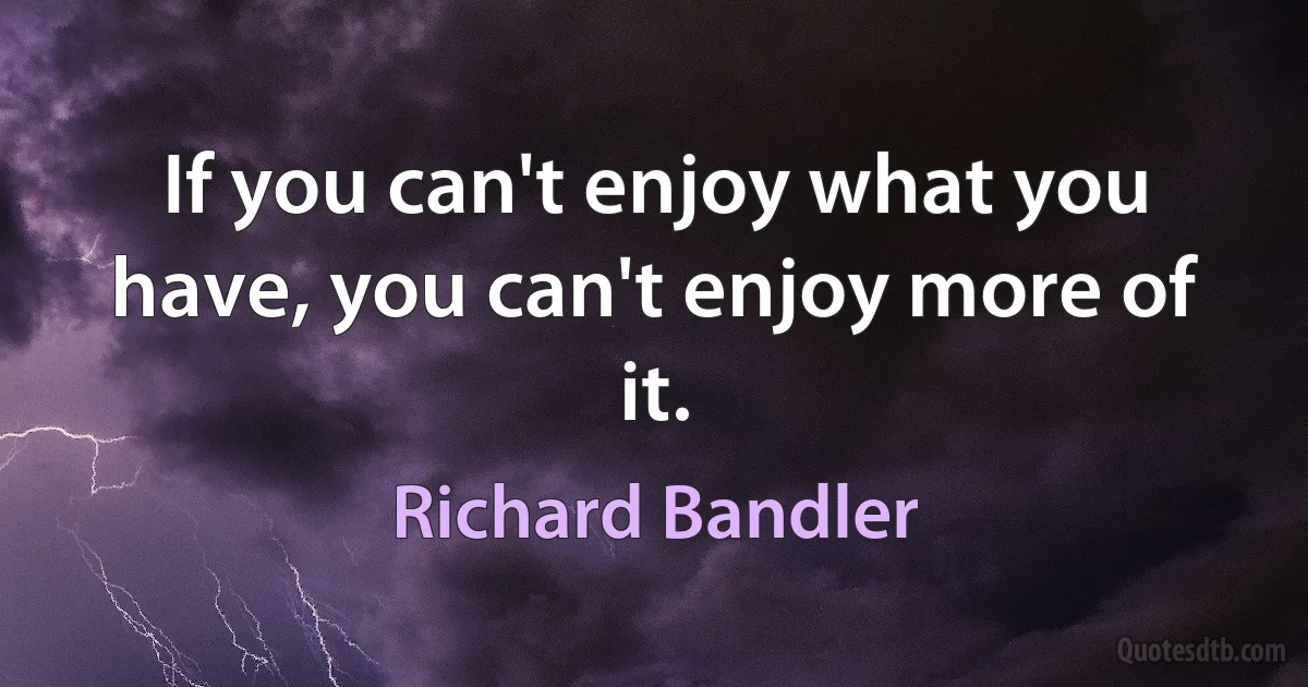 If you can't enjoy what you have, you can't enjoy more of it. (Richard Bandler)