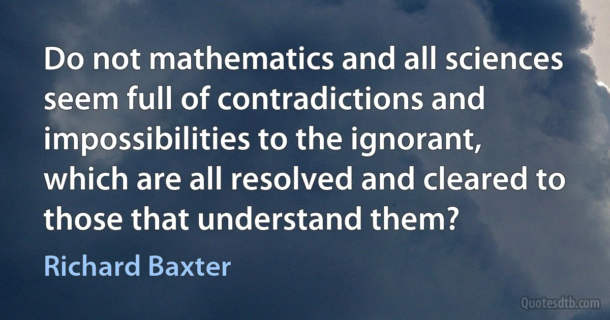 Do not mathematics and all sciences seem full of contradictions and impossibilities to the ignorant, which are all resolved and cleared to those that understand them? (Richard Baxter)