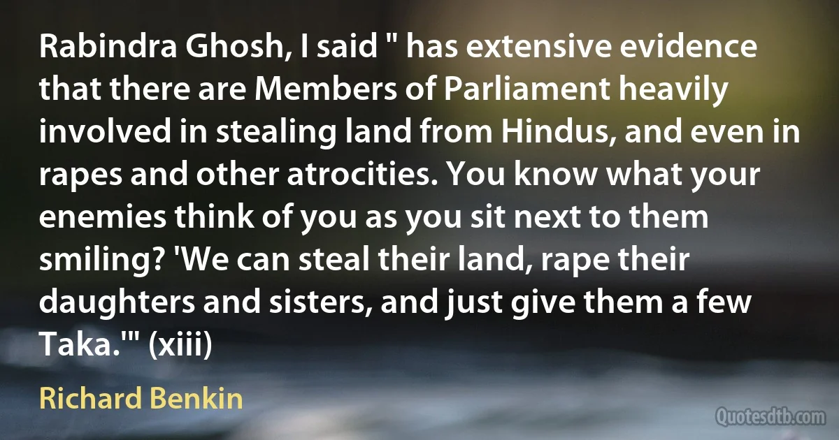 Rabindra Ghosh, I said " has extensive evidence that there are Members of Parliament heavily involved in stealing land from Hindus, and even in rapes and other atrocities. You know what your enemies think of you as you sit next to them smiling? 'We can steal their land, rape their daughters and sisters, and just give them a few Taka.'" (xiii) (Richard Benkin)