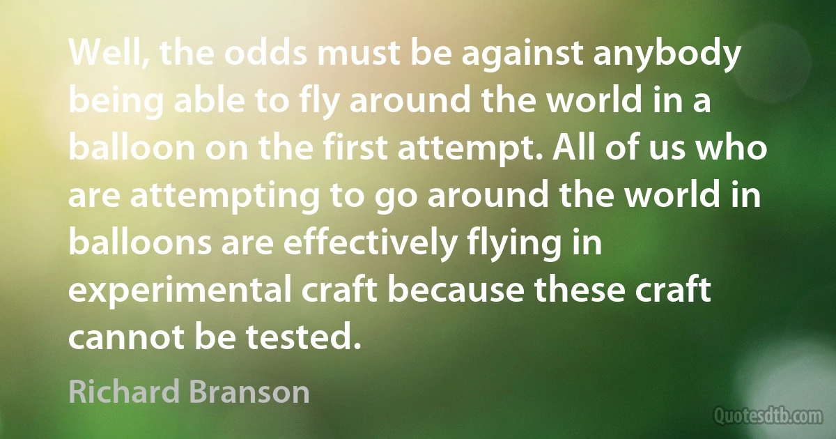 Well, the odds must be against anybody being able to fly around the world in a balloon on the first attempt. All of us who are attempting to go around the world in balloons are effectively flying in experimental craft because these craft cannot be tested. (Richard Branson)