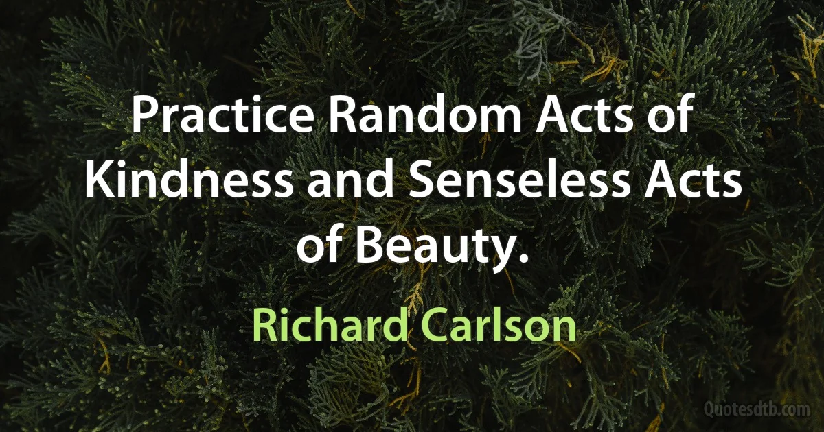 Practice Random Acts of Kindness and Senseless Acts of Beauty. (Richard Carlson)