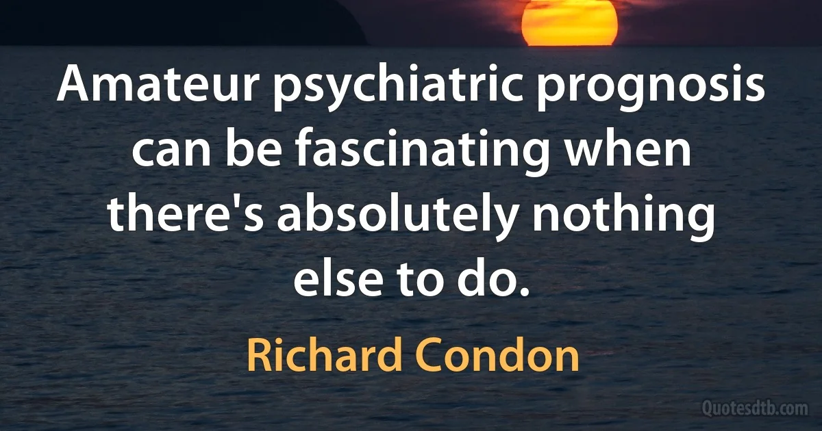 Amateur psychiatric prognosis can be fascinating when there's absolutely nothing else to do. (Richard Condon)