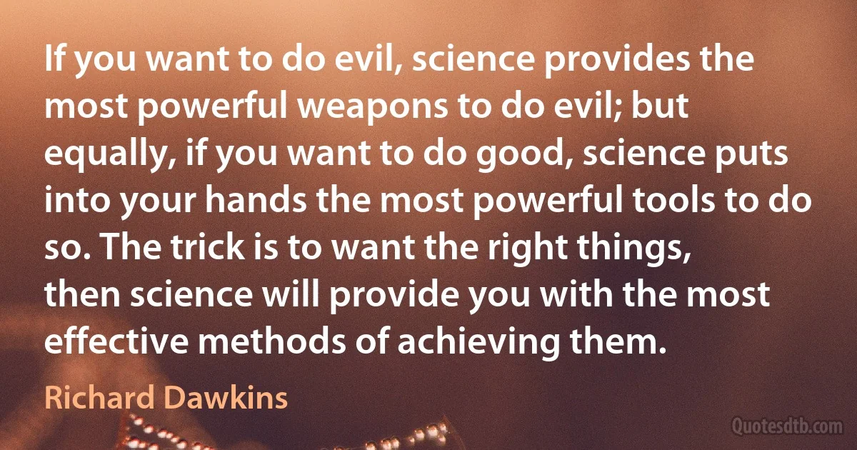 If you want to do evil, science provides the most powerful weapons to do evil; but equally, if you want to do good, science puts into your hands the most powerful tools to do so. The trick is to want the right things, then science will provide you with the most effective methods of achieving them. (Richard Dawkins)