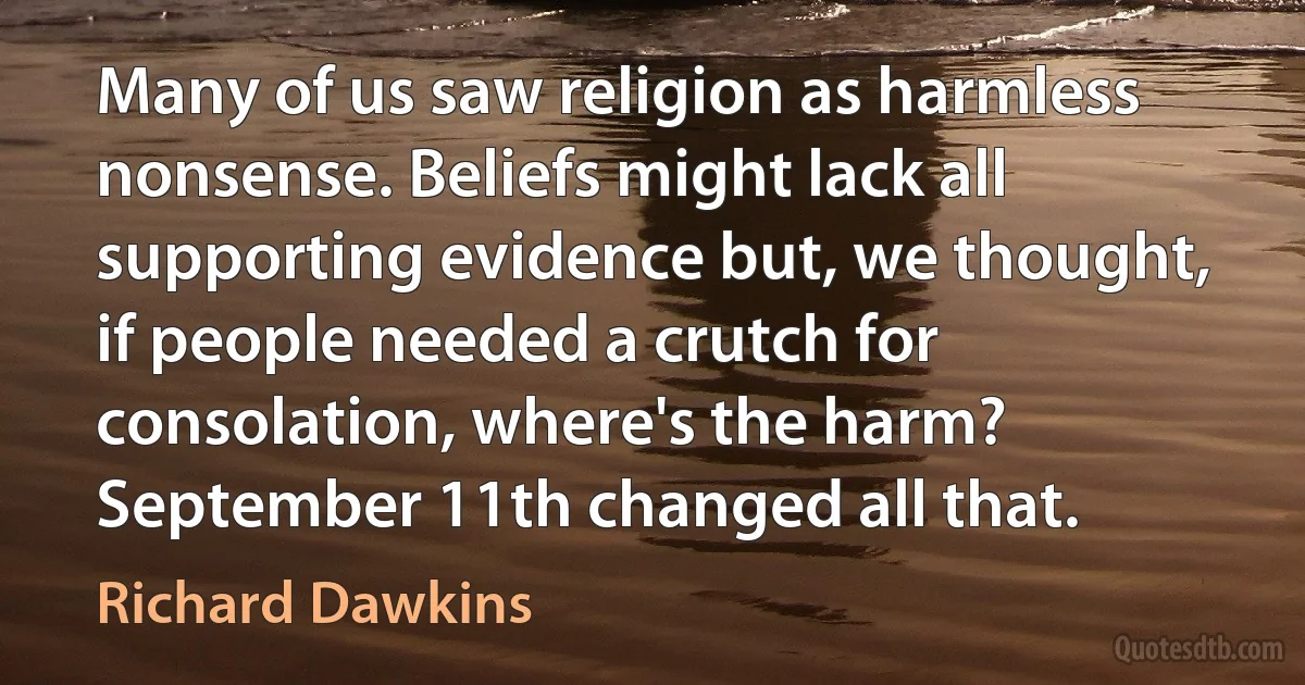 Many of us saw religion as harmless nonsense. Beliefs might lack all supporting evidence but, we thought, if people needed a crutch for consolation, where's the harm? September 11th changed all that. (Richard Dawkins)