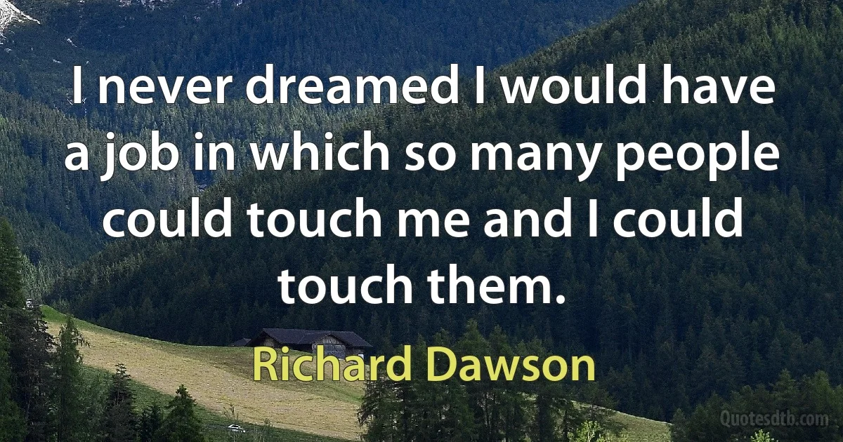 I never dreamed I would have a job in which so many people could touch me and I could touch them. (Richard Dawson)