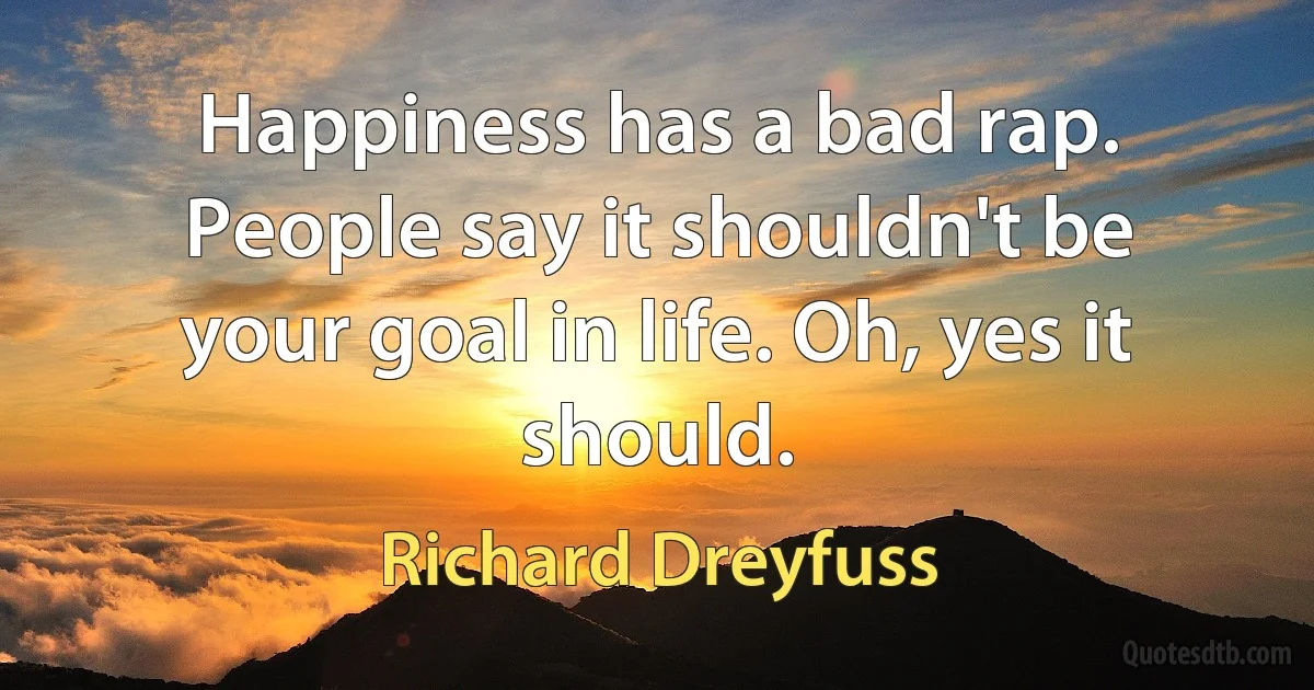 Happiness has a bad rap. People say it shouldn't be your goal in life. Oh, yes it should. (Richard Dreyfuss)