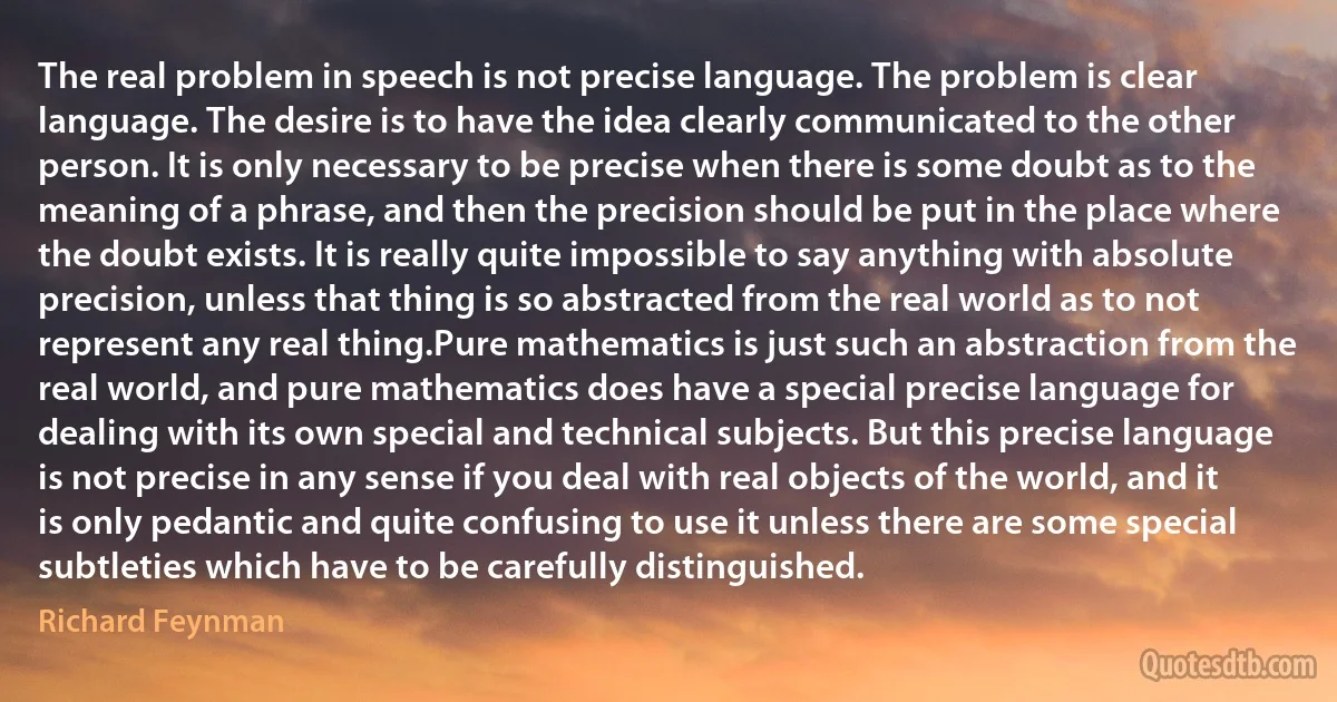 The real problem in speech is not precise language. The problem is clear language. The desire is to have the idea clearly communicated to the other person. It is only necessary to be precise when there is some doubt as to the meaning of a phrase, and then the precision should be put in the place where the doubt exists. It is really quite impossible to say anything with absolute precision, unless that thing is so abstracted from the real world as to not represent any real thing.Pure mathematics is just such an abstraction from the real world, and pure mathematics does have a special precise language for dealing with its own special and technical subjects. But this precise language is not precise in any sense if you deal with real objects of the world, and it is only pedantic and quite confusing to use it unless there are some special subtleties which have to be carefully distinguished. (Richard Feynman)