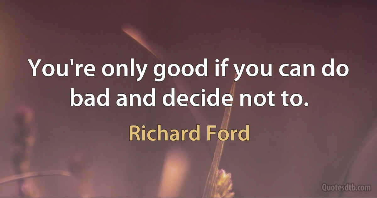 You're only good if you can do bad and decide not to. (Richard Ford)