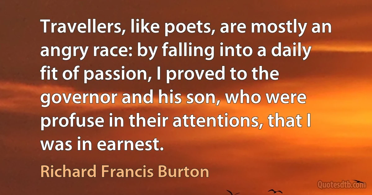 Travellers, like poets, are mostly an angry race: by falling into a daily fit of passion, I proved to the governor and his son, who were profuse in their attentions, that I was in earnest. (Richard Francis Burton)