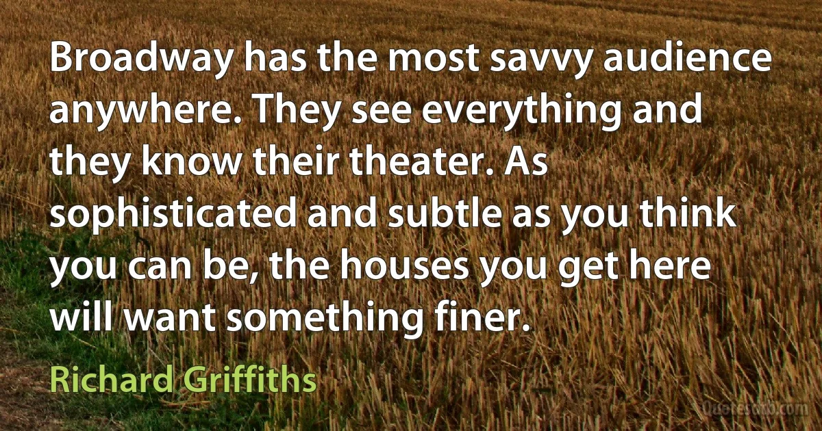 Broadway has the most savvy audience anywhere. They see everything and they know their theater. As sophisticated and subtle as you think you can be, the houses you get here will want something finer. (Richard Griffiths)