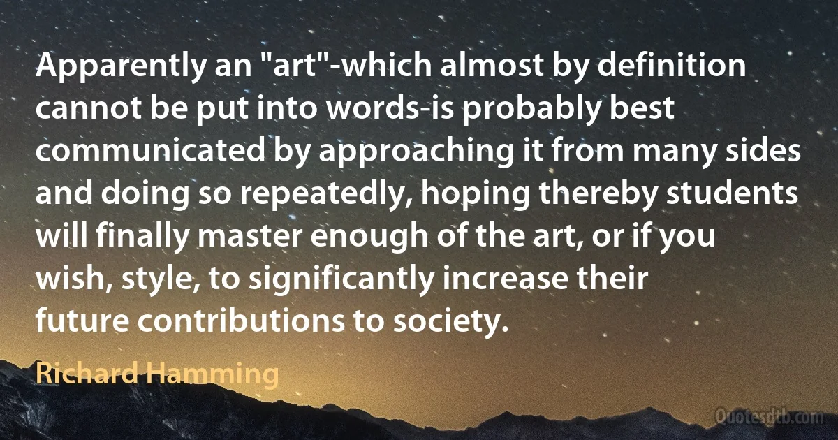 Apparently an "art"-which almost by definition cannot be put into words-is probably best communicated by approaching it from many sides and doing so repeatedly, hoping thereby students will finally master enough of the art, or if you wish, style, to significantly increase their future contributions to society. (Richard Hamming)