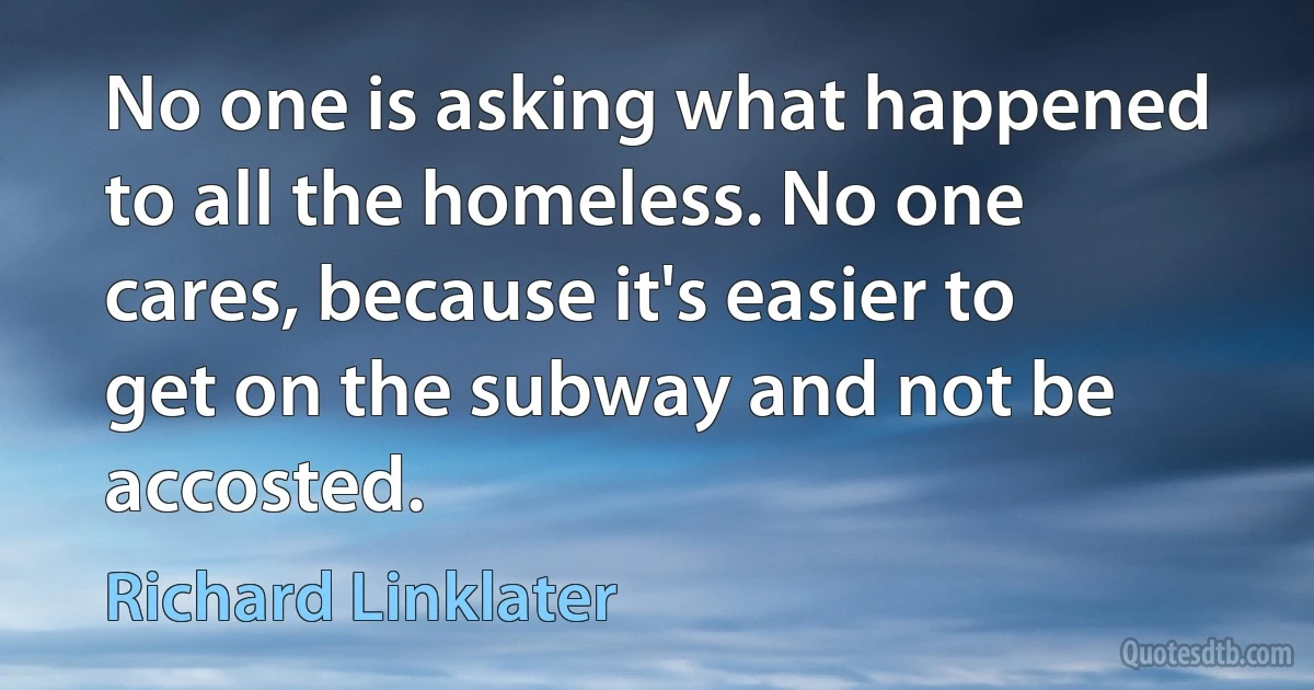 No one is asking what happened to all the homeless. No one cares, because it's easier to get on the subway and not be accosted. (Richard Linklater)