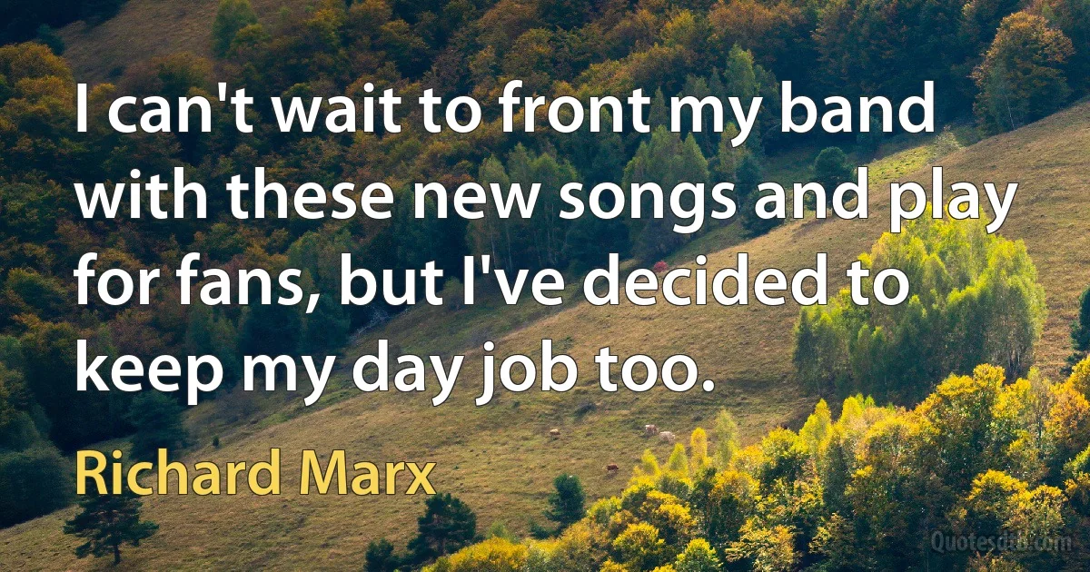 I can't wait to front my band with these new songs and play for fans, but I've decided to keep my day job too. (Richard Marx)