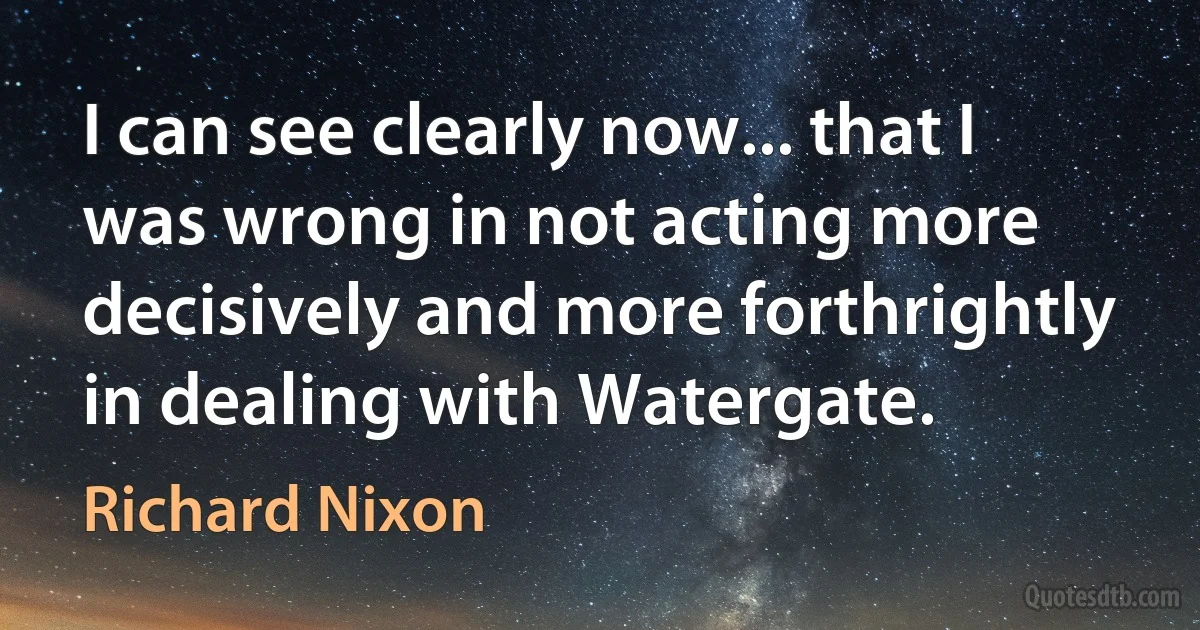 I can see clearly now... that I was wrong in not acting more decisively and more forthrightly in dealing with Watergate. (Richard Nixon)