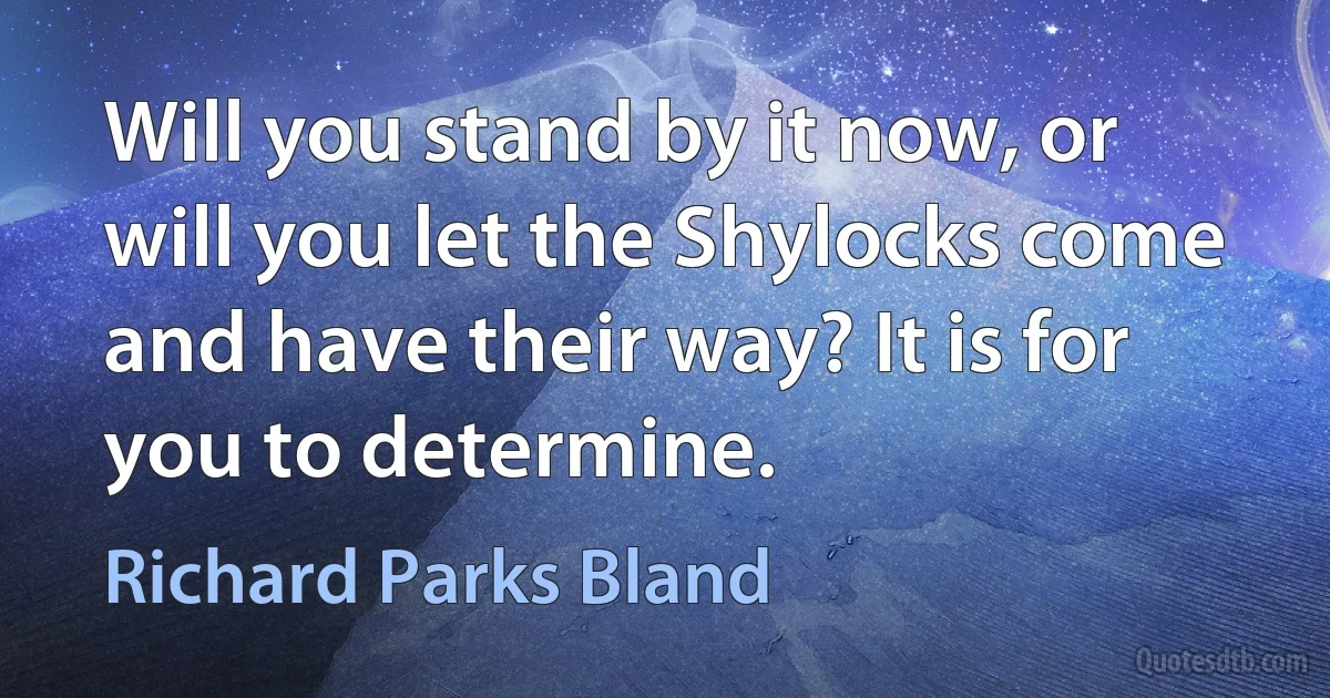 Will you stand by it now, or will you let the Shylocks come and have their way? It is for you to determine. (Richard Parks Bland)