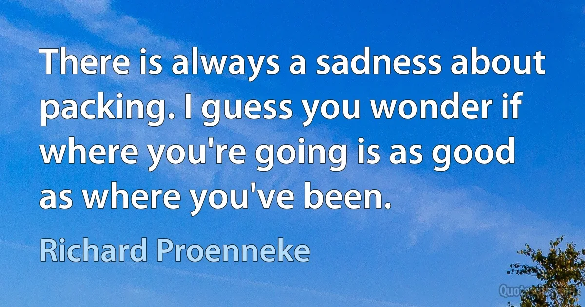 There is always a sadness about packing. I guess you wonder if where you're going is as good as where you've been. (Richard Proenneke)