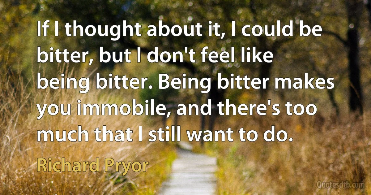 If I thought about it, I could be bitter, but I don't feel like being bitter. Being bitter makes you immobile, and there's too much that I still want to do. (Richard Pryor)