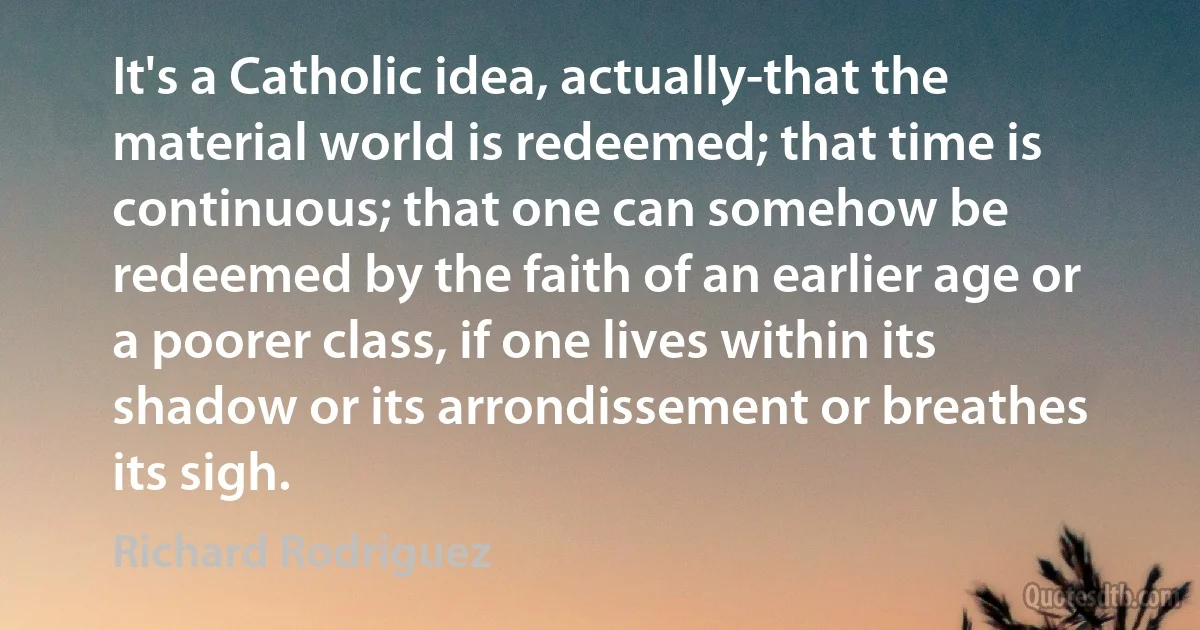 It's a Catholic idea, actually-that the material world is redeemed; that time is continuous; that one can somehow be redeemed by the faith of an earlier age or a poorer class, if one lives within its shadow or its arrondissement or breathes its sigh. (Richard Rodriguez)