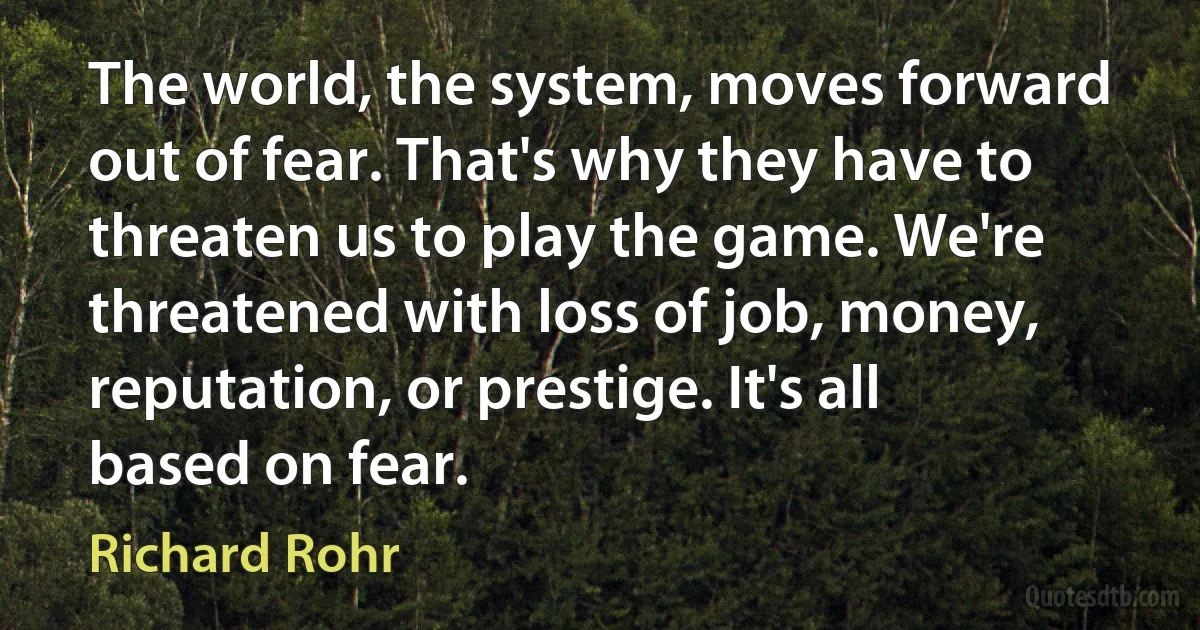 The world, the system, moves forward out of fear. That's why they have to threaten us to play the game. We're threatened with loss of job, money, reputation, or prestige. It's all based on fear. (Richard Rohr)