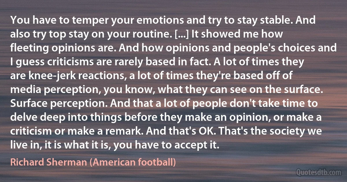 You have to temper your emotions and try to stay stable. And also try top stay on your routine. [...] It showed me how fleeting opinions are. And how opinions and people's choices and I guess criticisms are rarely based in fact. A lot of times they are knee-jerk reactions, a lot of times they're based off of media perception, you know, what they can see on the surface. Surface perception. And that a lot of people don't take time to delve deep into things before they make an opinion, or make a criticism or make a remark. And that's OK. That's the society we live in, it is what it is, you have to accept it. (Richard Sherman (American football))