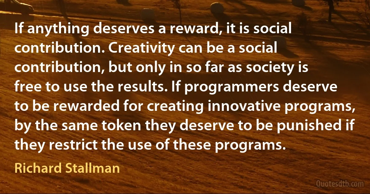 If anything deserves a reward, it is social contribution. Creativity can be a social contribution, but only in so far as society is free to use the results. If programmers deserve to be rewarded for creating innovative programs, by the same token they deserve to be punished if they restrict the use of these programs. (Richard Stallman)