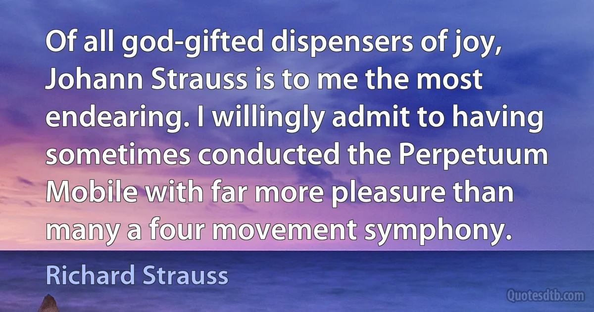 Of all god-gifted dispensers of joy, Johann Strauss is to me the most endearing. I willingly admit to having sometimes conducted the Perpetuum Mobile with far more pleasure than many a four movement symphony. (Richard Strauss)