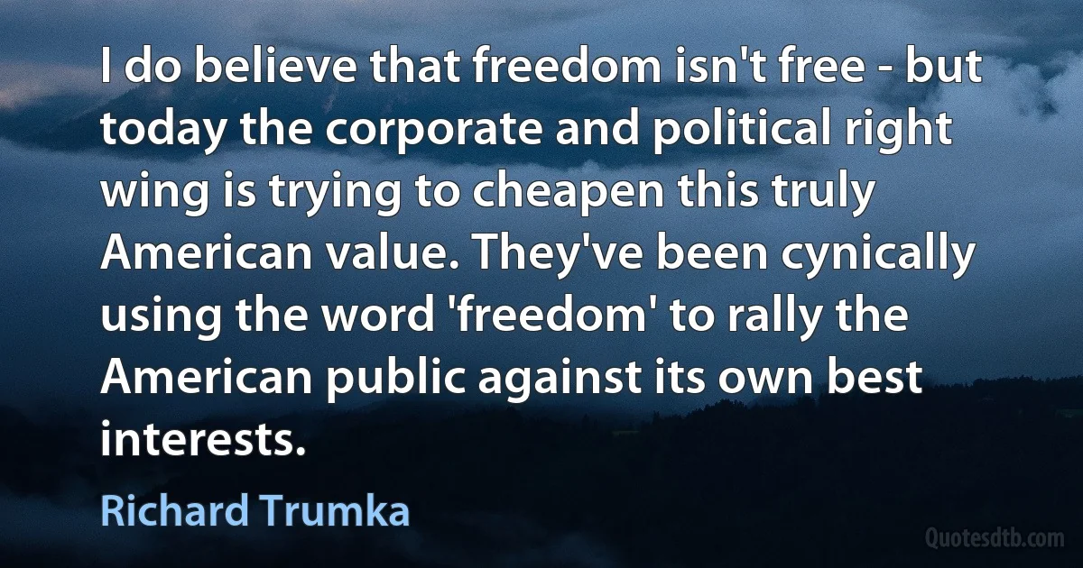 I do believe that freedom isn't free - but today the corporate and political right wing is trying to cheapen this truly American value. They've been cynically using the word 'freedom' to rally the American public against its own best interests. (Richard Trumka)