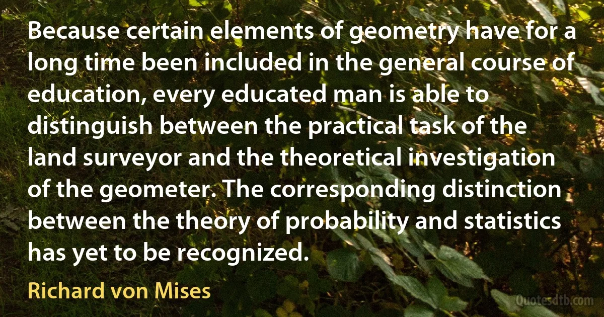 Because certain elements of geometry have for a long time been included in the general course of education, every educated man is able to distinguish between the practical task of the land surveyor and the theoretical investigation of the geometer. The corresponding distinction between the theory of probability and statistics has yet to be recognized. (Richard von Mises)